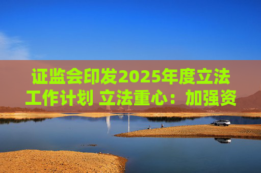 证监会印发2025年度立法工作计划 立法重心：加强资本市场重点领域监管