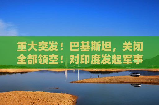 重大突发！巴基斯坦，关闭全部领空！对印度发起军事行动