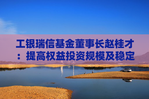 工银瑞信基金董事长赵桂才：提高权益投资规模及稳定性，为投资者创造更优长期回报