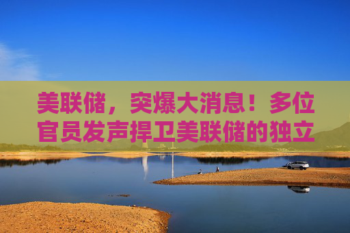 美联储，突爆大消息！多位官员发声捍卫美联储的独立性