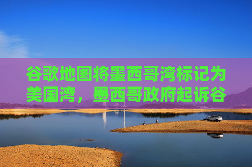 谷歌地图将墨西哥湾标记为美国湾，墨西哥政府起诉谷歌