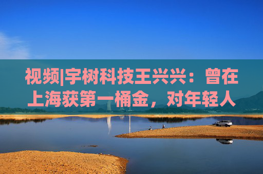 视频|宇树科技王兴兴：曾在上海获第一桶金，对年轻人的包容是最好的土壤