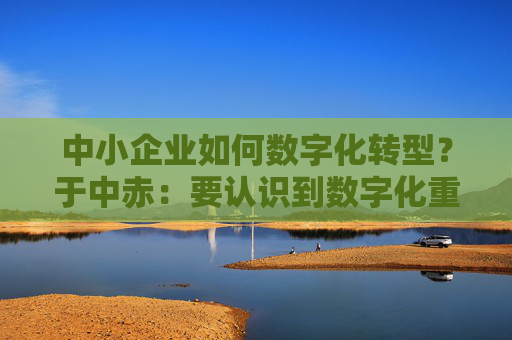 中小企业如何数字化转型？于中赤：要认识到数字化重要性，培养自身人才