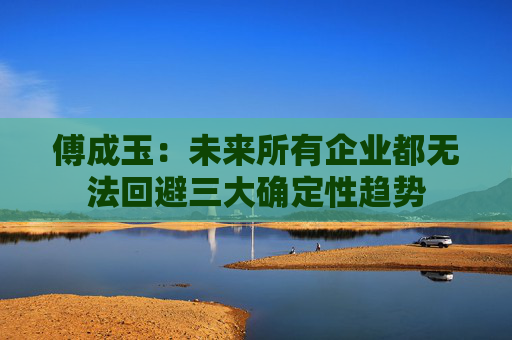 傅成玉：未来所有企业都无法回避三大确定性趋势
