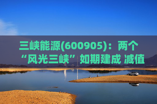 三峡能源(600905)：两个“风光三峡”如期建成 减值拖累年度业绩