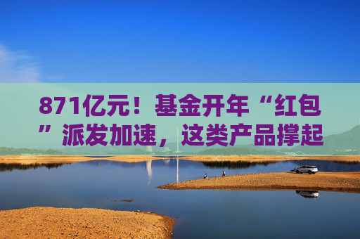 871亿元！基金开年“红包”派发加速，这类产品撑起分红大盘