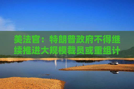 美法官：特朗普政府不得继续推进大规模裁员或重组计划
