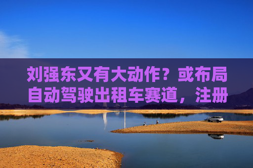 刘强东又有大动作？或布局自动驾驶出租车赛道，注册新商标
