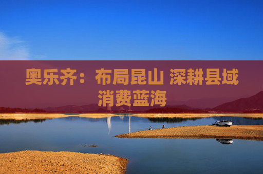 奥乐齐：布局昆山 深耕县域消费蓝海  第1张