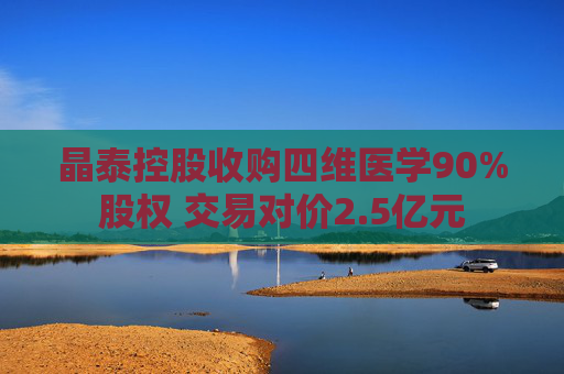 晶泰控股收购四维医学90%股权 交易对价2.5亿元