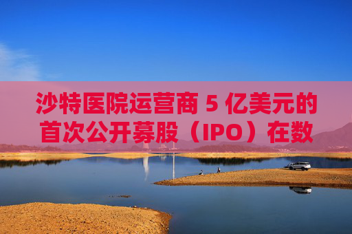沙特医院运营商 5 亿美元的首次公开募股（IPO）在数小时内售罄