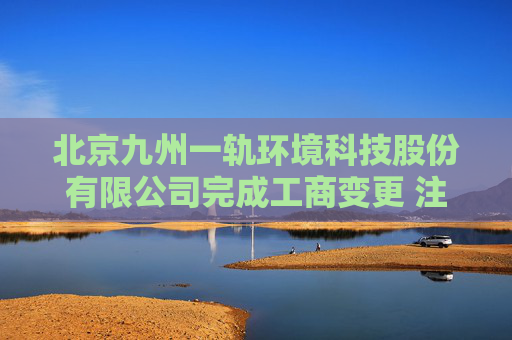 北京九州一轨环境科技股份有限公司完成工商变更 注册资本增至11081万元  第1张