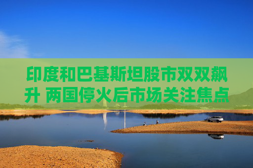 印度和巴基斯坦股市双双飙升 两国停火后市场关注焦点转向经济基本面