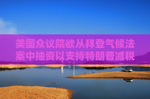 美国众议院欲从拜登气候法案中抽资以支持特朗普减税政策