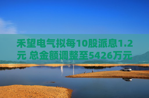 禾望电气拟每10股派息1.2元 总金额调整至5426万元