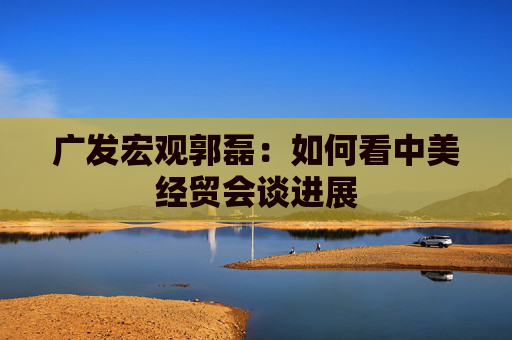 广发宏观郭磊：如何看中美经贸会谈进展