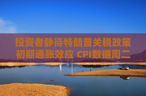 投资者静待特朗普关税政策初期通胀效应 CPI数据周二揭晓