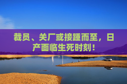 裁员、关厂或接踵而至，日产面临生死时刻！
