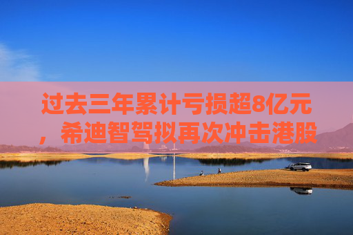 过去三年累计亏损超8亿元，希迪智驾拟再次冲击港股IPO