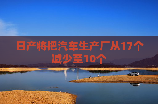 日产将把汽车生产厂从17个减少至10个