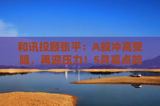 和讯投顾张平：A股冲高受阻，再迎压力！5月高点如何看？