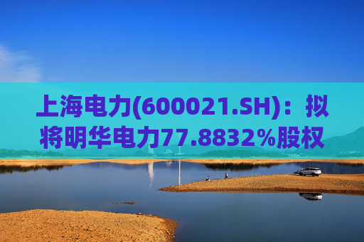 上海电力(600021.SH)：拟将明华电力77.8832%股权协议转让至成套院