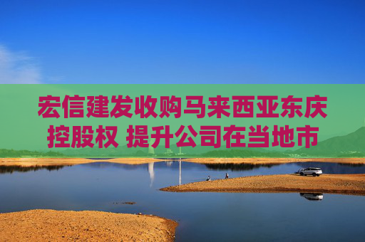 宏信建发收购马来西亚东庆控股权 提升公司在当地市场份额和竞争力