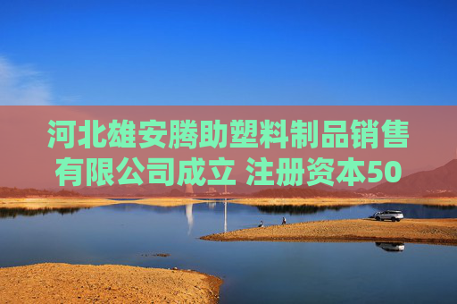 河北雄安腾助塑料制品销售有限公司成立 注册资本500万人民币