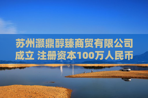 苏州灏鼎醇臻商贸有限公司成立 注册资本100万人民币