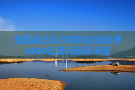 美国称已从沙特阿拉伯获得6000亿美元投资承诺