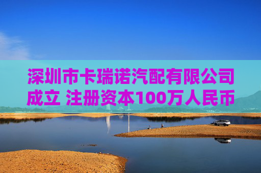 深圳市卡瑞诺汽配有限公司成立 注册资本100万人民币