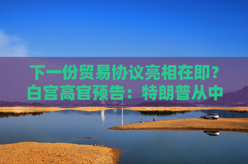 下一份贸易协议亮相在即？白宫高官预告：特朗普从中东回国后将宣布！