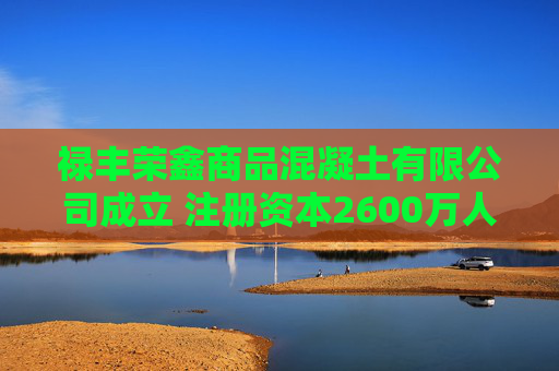 禄丰荣鑫商品混凝土有限公司成立 注册资本2600万人民币