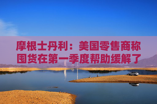 摩根士丹利：美国零售商称囤货在第一季度帮助缓解了关税影响