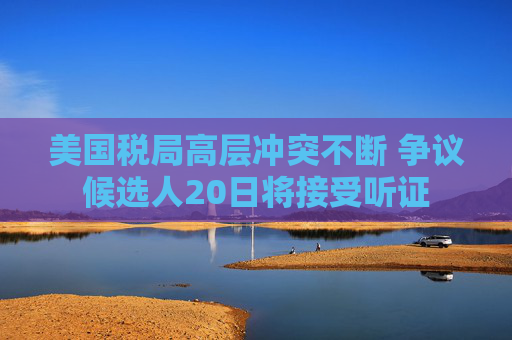 美国税局高层冲突不断 争议候选人20日将接受听证