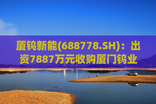 厦钨新能(688778.SH)：出资7887万元收购厦门钨业海沧分公司二次资源制造部相关业务资产组