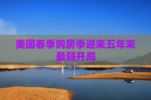 美国春季购房季迎来五年来最弱开局