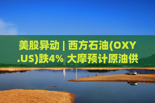 美股异动 | 西方石油(OXY.US)跌4% 大摩预计原油供应过剩局面将恶化