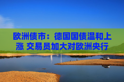 欧洲债市：德国国债温和上涨 交易员加大对欧洲央行的降息押注