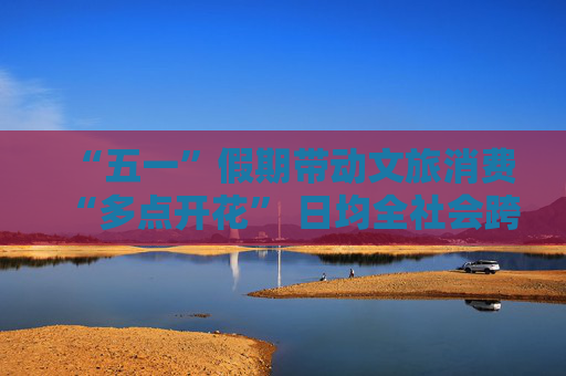 “五一”假期带动文旅消费“多点开花” 日均全社会跨区域人员流动2.93亿人次