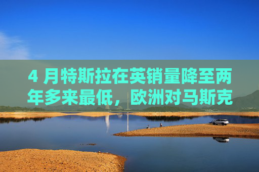 4 月特斯拉在英销量降至两年多来最低，欧洲对马斯克态度冷淡