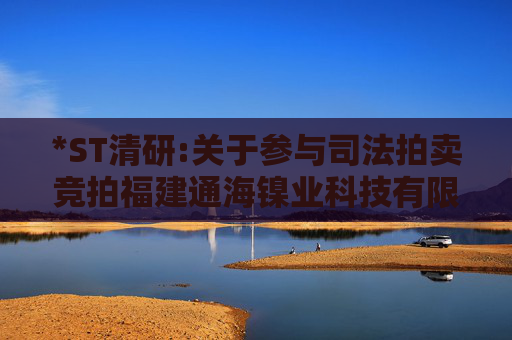 *ST清研:关于参与司法拍卖竞拍福建通海镍业科技有限公司51%股权进展暨完成工商变更登记的公告