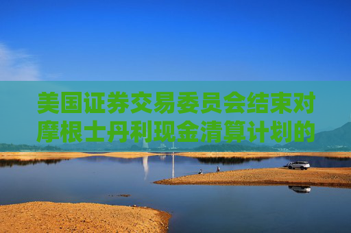 美国证券交易委员会结束对摩根士丹利现金清算计划的调查，未采取任何执法行动  第1张