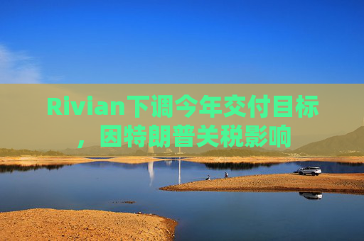 Rivian下调今年交付目标，因特朗普关税影响