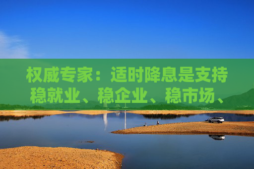 权威专家：适时降息是支持稳就业、稳企业、稳市场、稳预期的有力举措  第1张
