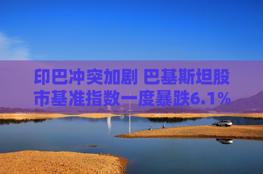 印巴冲突加剧 巴基斯坦股市基准指数一度暴跌6.1%