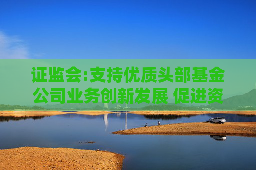 证监会:支持优质头部基金公司业务创新发展 促进资产管理和综合财富管理能力双提升