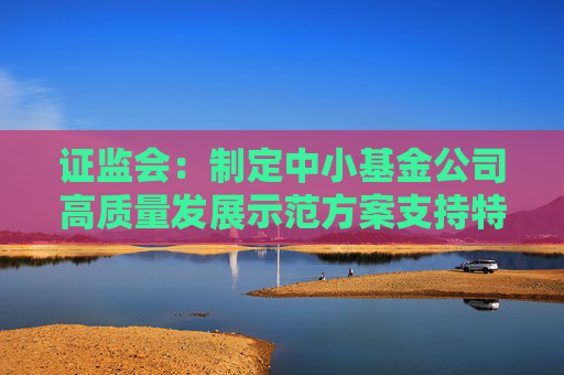 证监会：制定中小基金公司高质量发展示范方案支持特色化经营、差异化发展