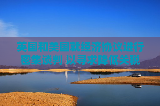 英国和美国就经济协议进行密集谈判 以寻求降低关税