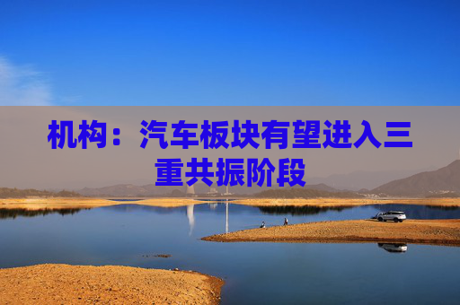 机构：汽车板块有望进入三重共振阶段
